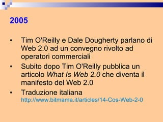 2005 Tim O'Reilly e Dale Dougherty parlano di Web 2.0 ad un convegno rivolto ad operatori commerciali Subito dopo Tim O'Reilly pubblica un articolo  What Is Web 2.0  che diventa il manifesto del Web 2.0 Traduzione italiana  http://www.bitmama.it/articles/14-Cos-Web-2-0   