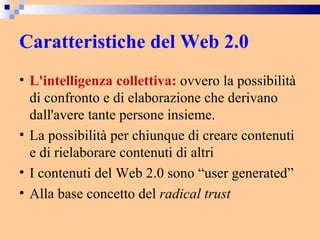 Caratteristiche del Web 2.0 L'intelligenza collettiva:  ovvero la possibilità di confronto e di elaborazione che derivano dall'avere tante persone insieme.  La possibilità per chiunque di creare contenuti e di rielaborare contenuti di altri  I contenuti del Web 2.0 sono “user generated” Alla base concetto del  radical trust 
