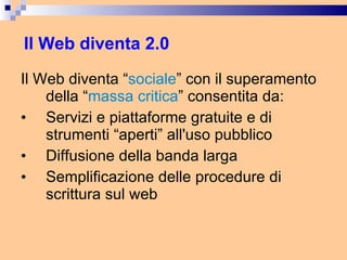 Il Web diventa 2.0 Il Web diventa “ sociale ” con il superamento della “ massa critica ” consentita da: Servizi e piattaforme gratuite e di strumenti “aperti” all'uso pubblico  Diffusione della banda larga  Semplificazione delle procedure di scrittura sul web 