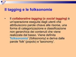 Il tagging e le folksonomie Il  collaborative tagging  (o  social tagging )  è un'operazione eseguita dagli utenti che attribuiscono parole chiave alle risorse, una forma di categorizzazione e classificazione non gerarchica dei contenuti che viene realizzata dal basso. Viene definita ' folksonomia ' ( folksonomy ) e deriva dalle parole 'folk' (popolo) e 'taxonomy'. 