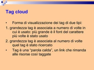 Tag cloud Forma di visualizzazione dei tag di due tipi: 1. grandezza tag è associata a numero di volte in cui è usato: più grande è il font del carattere più volte è stato usato 2. grandezza tag è associata al numero di volte quel tag è stato ricercato Tag è una “parola calda”, un link che rimanda alle risorse così taggate 