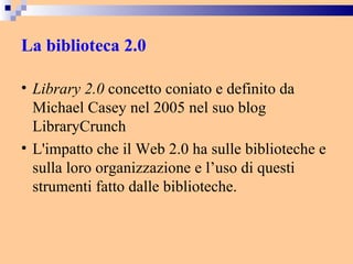 La biblioteca 2.0 Library 2.0  concetto coniato e definito da Michael Casey nel 2005 nel suo blog LibraryCrunch  L'impatto che il Web 2.0 ha sulle biblioteche e sulla loro organizzazione e l’uso di questi strumenti fatto dalle biblioteche. 