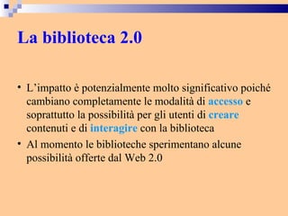 La biblioteca 2.0 L’impatto è potenzialmente molto significativo poiché cambiano completamente le modalità di  accesso  e soprattutto la possibilità per gli utenti di  creare  contenuti e di  interagire  con la biblioteca Al momento le biblioteche sperimentano alcune possibilità offerte dal Web 2.0 