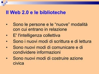 Il Web 2.0 e le biblioteche Sono le persone e le “nuove” modalità con cui entrano in relazione E' l'intelligenza collettiva Sono i nuovi modi di scrittura e di lettura Sono nuovi modi di comunicare e di condividere informazioni Sono nuovi modi di costruire azione civica 