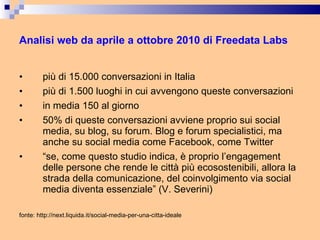 Analisi web da aprile a ottobre 2010 di Freedata Labs più di 15.000 conversazioni in Italia più di 1.500 luoghi in cui avvengono queste conversazioni in media 150 al giorno 50% di queste conversazioni avviene proprio sui social media, su blog, su forum. Blog e forum specialistici, ma anche su social media come Facebook, come Twitter “ se, come questo studio indica, è proprio l’engagement delle persone che rende le città più ecosostenibili, allora la strada della comunicazione, del coinvolgimento via social media diventa essenziale” (V. Severini) fonte: http://next.liquida.it/social-media-per-una-citta-ideale 