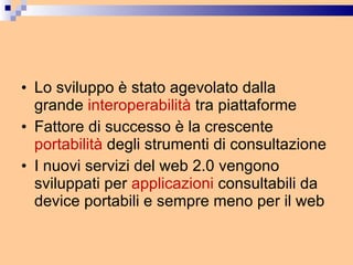 Lo sviluppo è stato agevolato dalla grande  interoperabilità  tra piattaforme Fattore di successo è la crescente  portabilità  degli strumenti di consultazione  I nuovi servizi del web 2.0 vengono sviluppati per  applicazioni  consultabili da device portabili e sempre meno per il web 