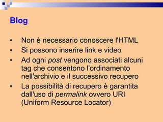 Blog Non è necessario conoscere l'HTML Si possono inserire link e video Ad ogni  post  vengono associati alcuni tag che consentono l'ordinamento nell'archivio e il successivo recupero La possibilità di recupero è garantita dall'uso di  permalink  ovvero URI (Uniform Resource Locator) 