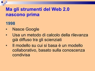 Ma gli strumenti del Web 2.0 nascono prima 1998 Nasce Google Usa un metodo di calcolo della rilevanza già diffuso tra gli scienziati Il modello su cui si basa è un modello collaborativo, basato sulla conoscenza condivisa 