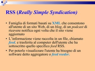 RSS ( Really Simple Syndication)   Famiglia di formati basati su  XML  che consentono all'utente di un sito Web, di un  blog , di un  podcast  di ricevere notifica ogni volta che il sito viene aggiornato L’informazione viene raccolta in un file, chiamato  feed ,  e trasferita al computer dell'utente che ha sottoscritto quello specifico  feed  RSS. Per poterlo visualizzare l'utente ha bisogno di un software detto aggregatore o  feed reeder .   