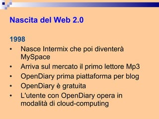 Nascita del Web 2.0 1998 Nasce Intermix che poi diventerà MySpace Arriva sul mercato il primo lettore Mp3 OpenDiary prima piattaforma per blog  OpenDiary è gratuita  L'utente con OpenDiary opera in modalità di cloud-computing 