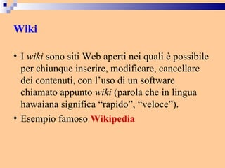Wiki I  wiki  sono siti Web aperti nei quali è possibile per chiunque inserire, modificare, cancellare dei contenuti, con l’uso di un software chiamato appunto  wiki  (parola che in lingua hawaiana significa “rapido”, “veloce”).  Esempio famoso  Wikipedia 