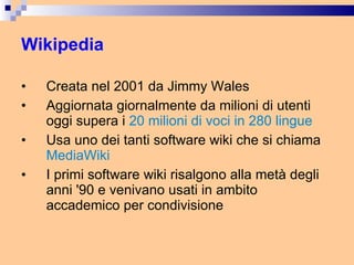 Wikipedia Creata nel 2001 da Jimmy Wales Aggiornata giornalmente da milioni di utenti oggi supera i  20 milioni di voci in 280 lingue Usa uno dei tanti software wiki che si chiama  MediaWiki I primi software wiki risalgono alla metà degli anni '90 e venivano usati in ambito accademico per condivisione 