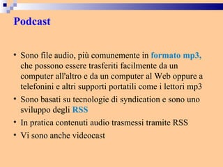Podcast Sono file audio, più comunemente in  formato mp3,  che possono essere trasferiti facilmente da un computer all'altro e da un computer al Web oppure a telefonini e altri supporti portatili come i lettori mp3 Sono basati su tecnologie di syndication e sono uno sviluppo degli  RSS In pratica contenuti audio trasmessi tramite RSS Vi sono anche videocast 