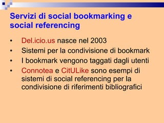 Servizi di social bookmarking e social referencing Del.icio.us  nasce nel 2003 Sistemi per la condivisione di bookmark I bookmark vengono taggati dagli utenti Connotea  e  CitULike  sono esempi di sistemi di social referencing per la condivisione di riferimenti bibliografici 