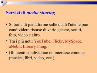 Servizi di  media sharing   Si tratta di piattaforme sulle quali l'utente può condividere risorse di vario genere, scritti, foto, video e altro.  Tra i più noti:  YouTube, Flickr, MySpace, aNobii, LibraryThing. Gli utenti condividono un interesse comune (musica, libri, video, ecc.) 
