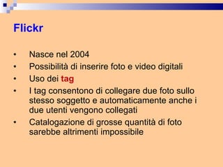 Flickr Nasce nel 2004 Possibilità di inserire foto e video digitali Uso dei  tag I tag consentono di collegare due foto sullo stesso soggetto e automaticamente anche i due utenti vengono collegati Catalogazione di grosse quantità di foto sarebbe altrimenti impossibile 