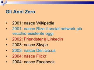 Gli Anni Zero 2001: nasce Wikipedia 2001: nasce Rize il social network più vecchio esistente oggi 2002: Friendster e Linkedin 2003: nasce Skype 2003: nasce Del.icio.us 2004: nasce Flickr 2004: nasce Facebook 