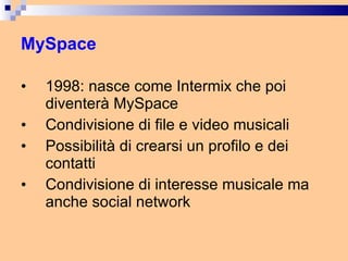 MySpace 1998: nasce come Intermix che poi diventerà MySpace Condivisione di file e video musicali  Possibilità di crearsi un profilo e dei contatti Condivisione di interesse musicale ma anche social network 
