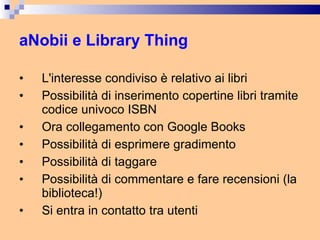 aNobii e Library Thing L'interesse condiviso è relativo ai libri Possibilità di inserimento copertine libri tramite codice univoco ISBN Ora collegamento con Google Books Possibilità di esprimere gradimento Possibilità di taggare Possibilità di commentare e fare recensioni (la biblioteca!) Si entra in contatto tra utenti 