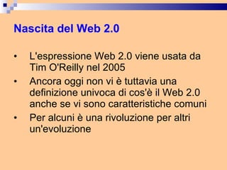 Nascita del Web 2.0 L'espressione Web 2.0 viene usata da Tim O'Reilly nel 2005 Ancora oggi non vi è tuttavia una definizione univoca di cos'è il Web 2.0 anche se vi sono caratteristiche comuni Per alcuni è una rivoluzione per altri un'evoluzione 
