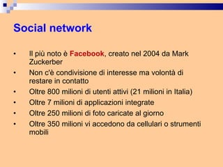 Social network Il più noto è  Facebook , creato nel 2004 da Mark Zuckerber Non c'è condivisione di interesse ma volontà di restare in contatto Oltre 800 milioni di utenti attivi (21 milioni in Italia) Oltre 7 milioni di applicazioni integrate Oltre 250 milioni di foto caricate al giorno Oltre 350 milioni vi accedono da cellulari o strumenti mobili  