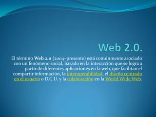 Web 2.0. El término Web 2.0 (2004–presente) está comúnmente asociado con un fenómeno social, basado en la interacción que se logra a partir de diferentes aplicaciones en la web, que facilitan el compartir información, la interoperabilidad, el diseño centrado en el usuario o D.C.U. y la colaboración en la WorldWide Web. 