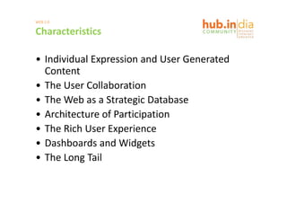 WEB 2.0

Characteristics

• Individual Expression and User Generated 
    di id l         i      d             d
  Content
• The User Collaboration
• The Web as a Strategic Database
  The Web as a Strategic Database
• Architecture of Participation
• The Rich User Experience
   h     h
• Dashboards and Widgetsg
• The Long Tail
 