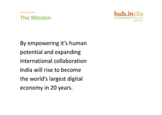 INTRODUCTION

The Mission
The Mission



By empowering it s human
By empowering it’s human
potential and expanding
international collaboration
India will rise to become
India will rise to become
the world’s largest digital
economy in 20 years.
 