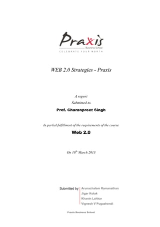 Praxis Business School
WEB 2.0 Strategies - Praxis
A report
Submitted to
Prof. Charanpreet Singh
In partial fulfillment of the requirements of the course
Web 2.0
On 16th
March 2013
Submitted by Arunachalam Ramanathan
Jigar Kotak
Khanin Lahkar
Vignesh V Pugazhendi
 