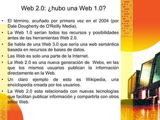 Web 2.0: ¿hubo una Web 1.0?
• El término, acuñado por primera vez en el 2004 (por
  Dale Dougherty de O'Reilly Media).
• La Web 1.0 serían todos los recursos y posibilidades
  antes de las herramientas Web 2.0.
• Se habla de una Web 3.0 que sería una web semántica
  basada en recursos de bases de datos.
• Las Web es solo una parte de la Internet.
• La Web 2.0 es una nueva generación de Webs, en las
  que los mismos usuarios publican la información
  directamente en la Web.
• Un claro ejemplo de esto es Wikipedia, una
  enciclopedia creada por los usuarios.
• La Web 2.0 esta relacionada con nuevas tecnologías
  que facilitan publicar información y compartirla con otros
  sitios Web.
 
