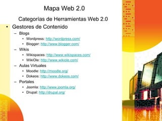 Mapa Web 2.0
    Categorías de Herramientas Web 2.0
• Gestores de Contenido
   – Blogs
       • Wordpress: http://wordpress.com/
       • Blogger: http://www.blogger.com/
   – Wikis
       • Wikispaces: http://www.wikispaces.com/
       • WikiOle: http://www.wikiole.com/
   – Aulas Virtuales
       • Moodle: http://moodle.org/
       • Dokeos: http://www.dokeos.com/
   – Portales
       • Joomla: http://www.joomla.org/
       • Drupal: http://drupal.org/
 