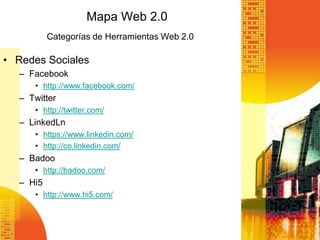 Mapa Web 2.0
          Categorías de Herramientas Web 2.0

• Redes Sociales
  – Facebook
     • http://www.facebook.com/
  – Twitter
     • http://twitter.com/
  – LinkedLn
     • https://www.linkedin.com/
     • http://co.linkedin.com/
  – Badoo
     • http://badoo.com/
  – Hi5
     • http://www.hi5.com/
 