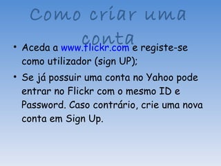 Aceda a  www.flickr.com  e registe-se como utilizador (sign UP); Se já possuir uma conta no Yahoo pode entrar no Flickr com o mesmo ID e Password. Caso contrário, crie uma nova conta em Sign Up. Como criar uma conta 