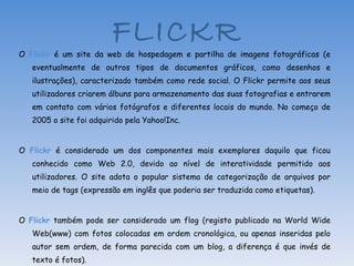 O  Flickr  é um site da web de hospedagem e partilha de imagens fotográficas (e eventualmente de outros tipos de documentos gráficos, como desenhos e ilustrações), caracterizado também como rede social. O Flickr permite aos seus utilizadores criarem álbuns para armazenamento das suas fotografias e entrarem em contato com vários fotógrafos e diferentes locais do mundo. No começo de 2005 o site foi adquirido pela Yahoo!Inc. O  Flickr  é considerado um dos componentes mais exemplares daquilo que ficou conhecido como Web 2.0, devido ao nível de interatividade permitido aos utilizadores. O site adota o popular sistema de categorização de arquivos por meio de tags (expressão em inglês que poderia ser traduzida como etiquetas). O  Flickr  também pode ser considerado um flog (registo publicado na World Wide Web(www) com fotos colocadas em ordem cronológica, ou apenas inseridas pelo autor sem ordem, de forma parecida com um blog, a diferença é que invés de texto é fotos). Fonte: Wikipédia FLICKR 
