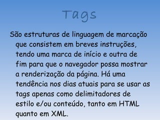 São estruturas de linguagem de marcação que consistem em breves instruções, tendo uma marca de início e outra de fim para que o navegador possa mostrar a renderização da página. Há uma tendência nos dias atuais para se usar as tags apenas como delimitadores de estilo e/ou conteúdo, tanto em HTML quanto em XML. Tags 