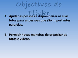 Ajudar as pessoas a disponibilizar as suas fotos para as pessoas que são importantes para elas. Permitir novas maneiras de organizar as fotos e vídeos. Objectivos do Flickr 