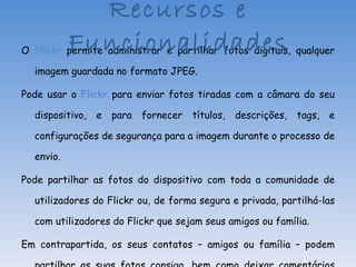 O  Flickr  permite administrar e partilhar fotos digitais, qualquer imagem guardada no formato JPEG. Pode usar o  Flickr  para enviar fotos tiradas com a câmara do seu dispositivo, e para fornecer títulos, descrições, tags, e configurações de segurança para a imagem durante o processo de envio. Pode partilhar as fotos do dispositivo com toda a comunidade de utilizadores do Flickr ou, de forma segura e privada, partilhá-las com utilizadores do Flickr que sejam seus amigos ou família. Em contrapartida, os seus contatos – amigos ou família – podem partilhar as suas fotos consigo, bem como deixar comentários sobre as suas fotos. Recursos e Funcionalidades 