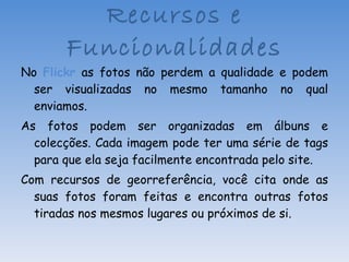 No  Flickr  as fotos não perdem a qualidade e podem ser visualizadas no mesmo tamanho no qual enviamos. As fotos podem ser organizadas em álbuns e colecções. Cada imagem pode ter uma série de tags para que ela seja facilmente encontrada pelo site. Com recursos de georreferência, você cita onde as suas fotos foram feitas e encontra outras fotos tiradas nos mesmos lugares ou próximos de si. Recursos e Funcionalidades 