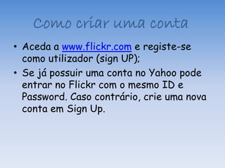 Como criar uma conta
• Aceda a www.flickr.com e registe-se
  como utilizador (sign UP);
• Se já possuir uma conta no Yahoo pode
  entrar no Flickr com o mesmo ID e
  Password. Caso contrário, crie uma nova
  conta em Sign Up.
 