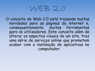 WEB 2.0
O conceito de Web 2.0 está trazendo muitas
 novidades para as páginas da internet e,
 consequentemente, muitas ferramentas
 para os utilizadores. Este conceito além de
 alterar os aspectos visuais de um site, traz
 uma série de serviços online que prometem
 acabar com a instalação de aplicativos no
                 computador.
 