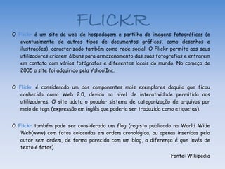 FLICKR
O Flickr é um site da web de hospedagem e partilha de imagens fotográficas (e
   eventualmente de outros tipos de documentos gráficos, como desenhos e
   ilustrações), caracterizado também como rede social. O Flickr permite aos seus
   utilizadores criarem álbuns para armazenamento das suas fotografias e entrarem
   em contato com vários fotógrafos e diferentes locais do mundo. No começo de
   2005 o site foi adquirido pela Yahoo!Inc.


O Flickr é considerado um dos componentes mais exemplares daquilo que ficou
  conhecido como Web 2.0, devido ao nível de interatividade permitido aos
  utilizadores. O site adota o popular sistema de categorização de arquivos por
  meio de tags (expressão em inglês que poderia ser traduzida como etiquetas).


O Flickr também pode ser considerado um flog (registo publicado na World Wide
   Web(www) com fotos colocadas em ordem cronológica, ou apenas inseridas pelo
   autor sem ordem, de forma parecida com um blog, a diferença é que invés de
   texto é fotos).
                                                                Fonte: Wikipédia
 
