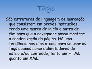 Tags
São estruturas de linguagem de marcação
 que consistem em breves instruções,
 tendo uma marca de início e outra de
 fim para que o navegador possa mostrar
 a renderização da página. Há uma
 tendência nos dias atuais para se usar as
 tags apenas como delimitadores de
 estilo e/ou conteúdo, tanto em HTML
 quanto em XML.
 