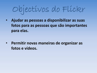 Objectivos do Flickr
• Ajudar as pessoas a disponibilizar as suas
  fotos para as pessoas que são importantes
  para elas.

• Permitir novas maneiras de organizar as
  fotos e vídeos.
 