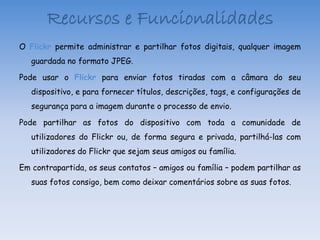 Recursos e Funcionalidades
O Flickr permite administrar e partilhar fotos digitais, qualquer imagem
   guardada no formato JPEG.

Pode usar o Flickr para enviar fotos tiradas com a câmara do seu
   dispositivo, e para fornecer títulos, descrições, tags, e configurações de
   segurança para a imagem durante o processo de envio.

Pode partilhar as fotos do dispositivo com toda a comunidade de
   utilizadores do Flickr ou, de forma segura e privada, partilhá-las com
   utilizadores do Flickr que sejam seus amigos ou família.

Em contrapartida, os seus contatos – amigos ou família – podem partilhar as
   suas fotos consigo, bem como deixar comentários sobre as suas fotos.
 