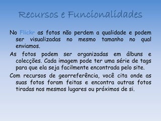 Recursos e Funcionalidades
No Flickr as fotos não perdem a qualidade e podem
  ser visualizadas no mesmo tamanho no qual
  enviamos.
As fotos podem ser organizadas em álbuns e
  colecções. Cada imagem pode ter uma série de tags
  para que ela seja facilmente encontrada pelo site.
Com recursos de georreferência, você cita onde as
  suas fotos foram feitas e encontra outras fotos
  tiradas nos mesmos lugares ou próximos de si.
 
