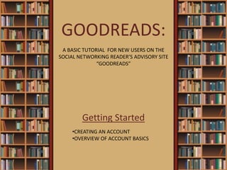 GOODREADS:
Getting Started
•CREATING AN ACCOUNT
•OVERVIEW OF ACCOUNT BASICS
A BASIC TUTORIAL FOR NEW USERS ON THE
SOCIAL NETWORKING READER’S ADVISORY SITE
“GOODREADS”
 