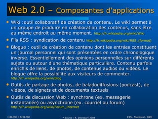 Web 2.0 –                        Composantes d'applications
   Wiki :outil collaboratif de création de contenu. Le wiki permet à
    un groupe de produire en collaboration des contenus, sans être
    au même endroit au même moment. http://fr.wikipedia.org/wiki/Wiki
   Fils RSS : syndication de contenu                      http://fr.wikipedia.org/wiki/RSS_(format)

   Blogue : outil de création de contenu dont les entrées constituent
    un journal personnel qui sont présentées en ordre chronologique
    inverse. Essentiellement des opinions personnelles sur différents
    sujets ou autour d'une thématique particulière. Contenu parfois
    enrichis de liens, de photos, de contenus audios ou vidéos. Le
    blogue offre la possibilité aux visiteurs de commenter.
    http://fr.wikipedia.org/wiki/Blog

   Outils de partage de photos, de baladodiffusions (podcast), de
    vidéos, de signets et de documents textuels
   Outils de discussion Web : synchrone (ex. messagerie
    instantanée) ou asynchrone (ex. courriel ou forum)
    http://fr.wikipedia.org/wiki/Forum_Internet


GTI-780 / MTI-780                       * Source : R. Dewsbury 2008                 ETS - Montréal - 2009
 