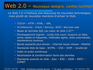 Web 2.0 –                           Nouveaux designs, vieilles technos!
    Le Web 2.0 n'implique pas beaucoup de nouvelles technologies,
     mais plutôt de nouvelles manières d'utiliser le Web.

             
                 TCP/IP – HTTP - HTML – XML
             
                 Architectures : Client / Serveur, SOA*, Services web
             
                 Bases de données SQL (au coeur du Web 2.0)**
             
                 Développement logiciel : cycles très court, toujours en béta,
                 sortie rapide et fréquente, méthodes agiles, tests automatisés,
                 maintenance continue
             
                 Bande passante plus élevée – Internet haute vitesse - Mobilité
             
                 Standards Web de base : XHTML – CSS – DOM – JavaScript
             
                 Vidéo et audio numérique
             
                 Réutilisation & transformation facile des données
             
                 Standards avancés du Web : Ajax – RSS – JSON – REST –
                 COMET

GTI-780 / MTI-780   * SOA : Architecture orientée services   ** On parle « d'Infoware »   ETS - Montréal - 2009
 