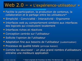 Web 2.0 –                    « L'expérience-utilisateur »
   Facilite la participation, la production de contenus, la
    collaboration et le partage entre les utilisateurs*
   Simplicité - Convivialité - Interactivité - Ergonomie
   Interfaces web au comportement similaire aux interfaces
    des logiciels qui s'exécutent localement
   Interfaces riches et réactives
   Conception centrée sur l'utilisateur
   Sollicite l'opinion de l'utilisateur
   Adaptation fine aux besoins de l'utilisateur (customization)
   Processus de qualité totale (principe Kaizen)
   Comme les saucisses! : un plus grand nombre d'utilisateurs
    entraîne une meilleure application

GTI-780 / MTI-780   * Vision originale de l'inventeur du Web, Tim Berners-Lee   ETS - Montréal - 2009
 