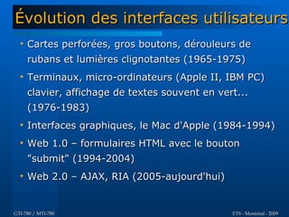 Évolution des interfaces utilisateurs
  
      Cartes perforées, gros boutons, dérouleurs de
      rubans et lumières clignotantes (1965-1975)
  
      Terminaux, micro-ordinateurs (Apple II, IBM PC)
      clavier, affichage de textes souvent en vert...
      (1976-1983)
  
      Interfaces graphiques, le Mac d'Apple (1984-1994)
  
      Web 1.0 – formulaires HTML avec le bouton
      "submit" (1994-2004)
  
      Web 2.0 – AJAX, RIA (2005-aujourd'hui)


GTI-780 / MTI-780                                ETS - Montréal - 2009
 
